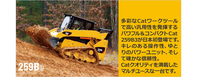  多彩なCatワークツールで高い汎用性を発揮するパワフル＆コンパクトCat 259B3が日本初登場です。キレのある操作性、ゆとりのパワーユニット、そして確かな信頼性。Catクオリティを満載したマルチユースな一台です。
